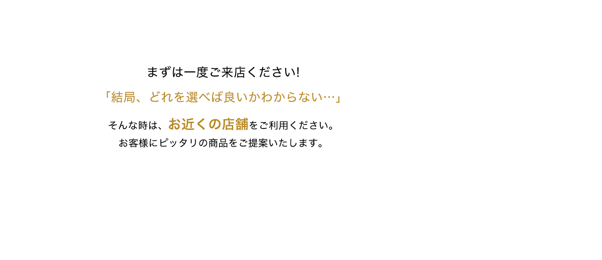 まずは一度ご来店ください！「結局、どれを選べば良いかわからない…」そんな時は窓口での無料相談をご利用ください。お客様にピッタリの商品をご提案いたします。